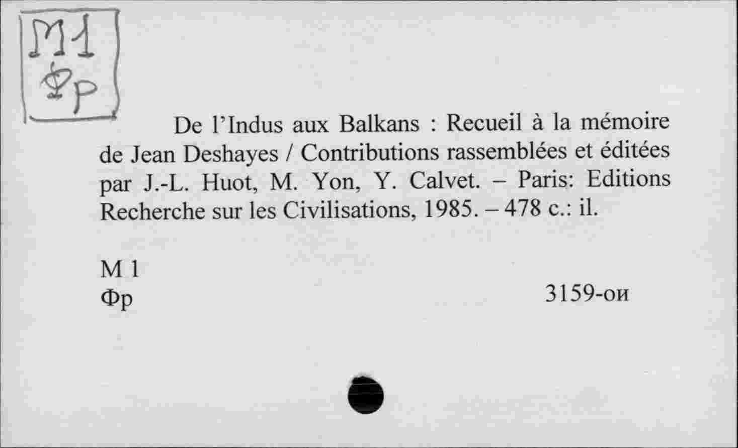 ﻿PH
Jgj
De Г Indus aux Balkans : Recueil à la mémoire de Jean Deshayes / Contributions rassemblées et éditées par J.-L. Huot, M. Yon, Y. Calvet. - Paris: Editions Recherche sur les Civilisations, 1985. - 478 c.: il.
M 1
Фр
3159-ои